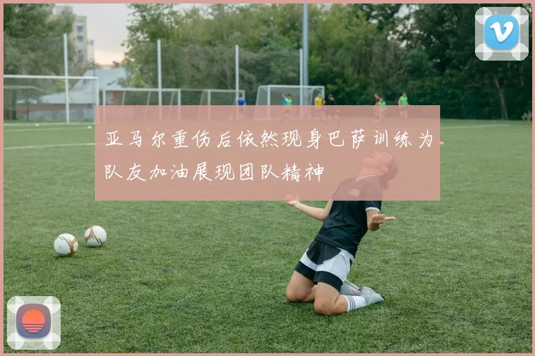 亚马尔重伤后依然现身巴萨训练为队友加油展现团队精神