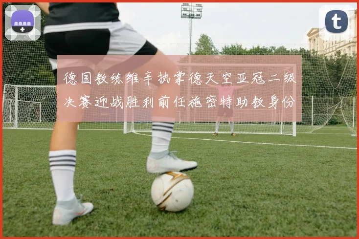 德国教练维辛执掌德天空亚冠二级决赛迎战胜利前任施密特助教身份引关注