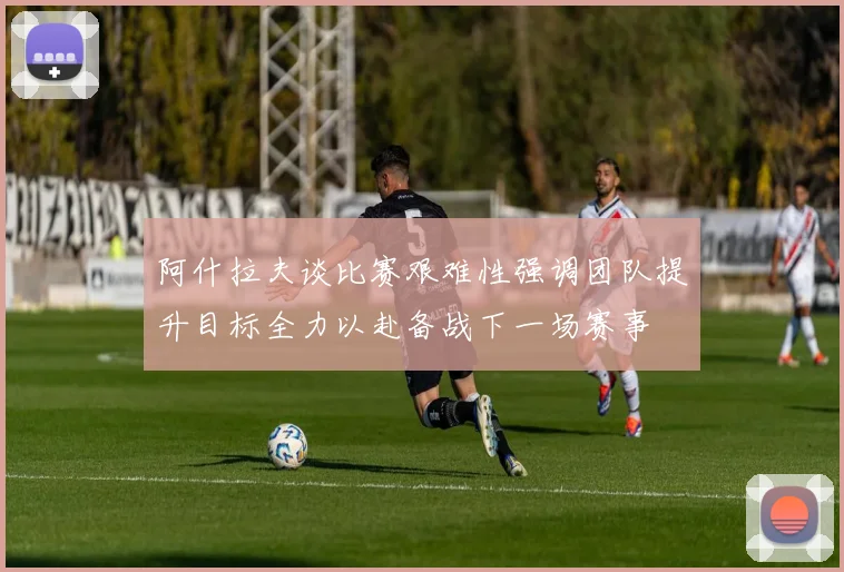 阿什拉夫谈比赛艰难性强调团队提升目标全力以赴备战下一场赛事