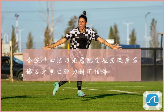 香波特回忆与老詹配合经历观看录像后才明白他为何不传球
