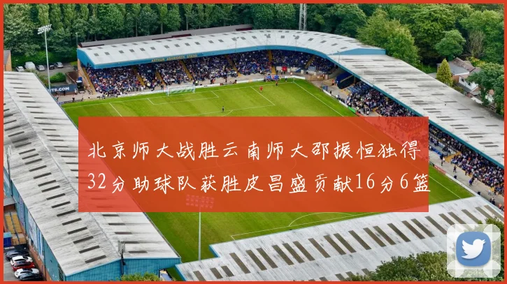 北京师大战胜云南师大邵振恒独得32分助球队获胜皮昌盛贡献16分6篮板5助攻