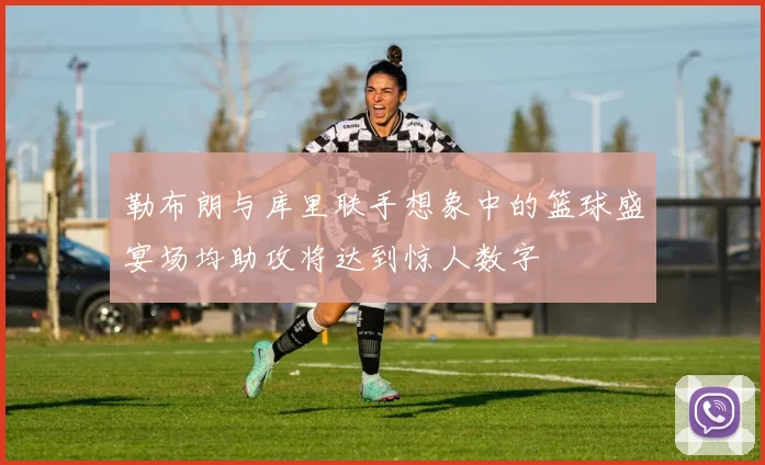 勒布朗与库里联手想象中的篮球盛宴场均助攻将达到惊人数字