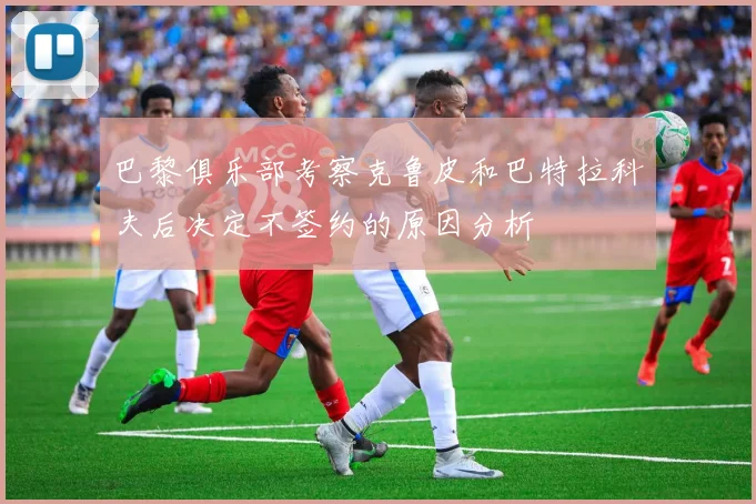 巴黎俱乐部考察克鲁皮和巴特拉科夫后决定不签约的原因分析