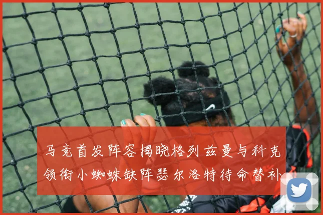 马竞首发阵容揭晓格列兹曼与科克领衔小蜘蛛缺阵瑟尔洛特待命替补