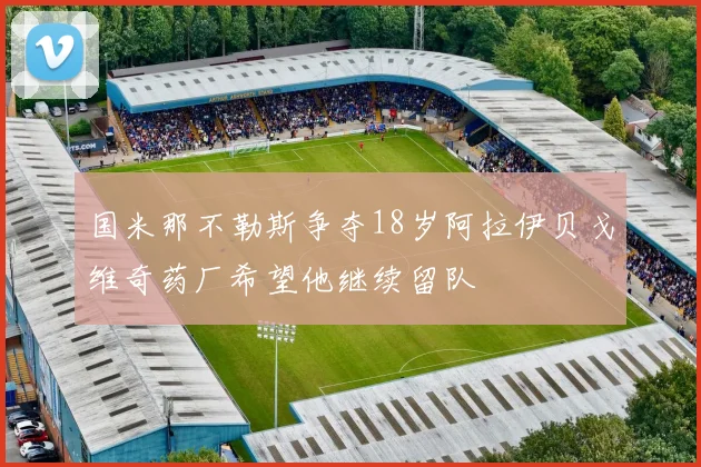 国米那不勒斯争夺18岁阿拉伊贝戈维奇药厂希望他继续留队